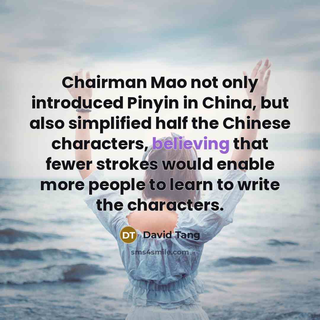 “Chairman Mao not only introduced Pinyin in China, but also simplified half the Chinese characters, believing that fewer strokes would enable more people to learn to write the characters.” quote by David Tang