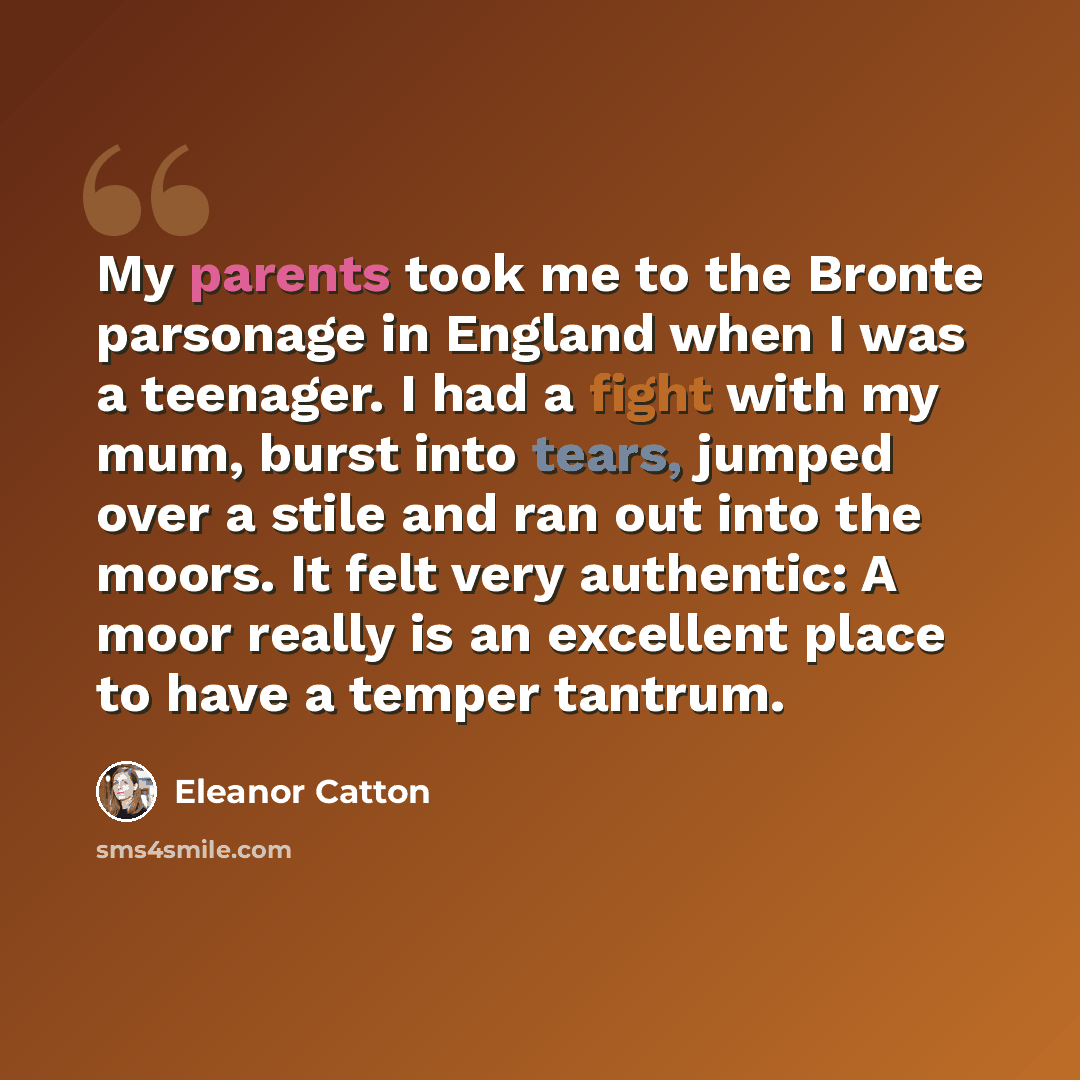 “My parents took me to the Bronte parsonage in England when I was a teenager. I had a fight with my mum, burst into tears, jumped over a stile and ran out into the moors. It felt very authentic: A moor really is an excellent place to have a temper tantrum.” quote by Eleanor Catton