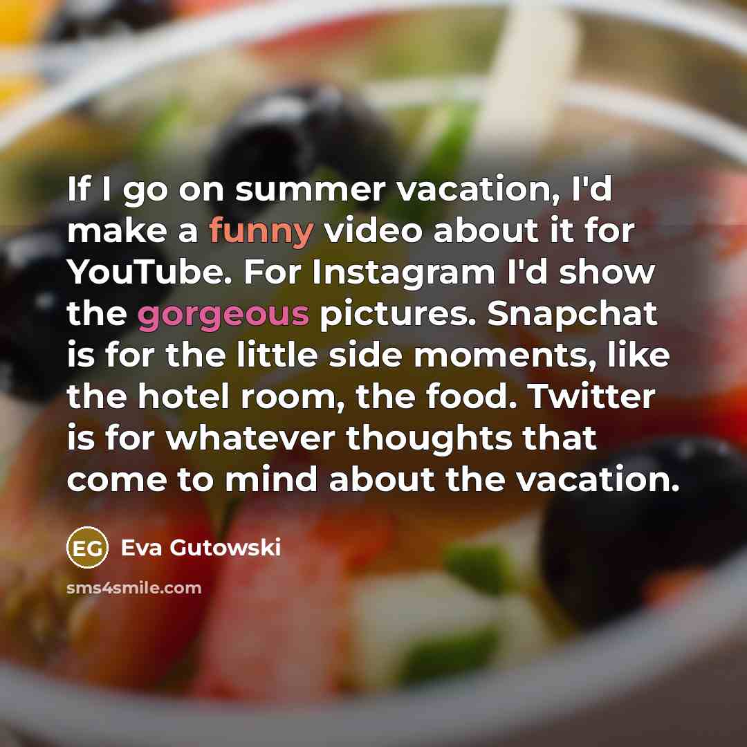 “If I go on summer vacation, I'd make a funny video about it for YouTube. For Instagram I'd show the gorgeous pictures. Snapchat is for the little side moments, like the hotel room, the food. Twitter is for whatever thoughts that come to mind about the vacation.” quote by Eva Gutowski