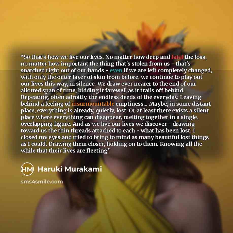 “So that’s how we live our lives. No matter how deep and fatal the loss, no matter how important the thing that's stolen from us - that's snatched right out of our hands - even if we are left completely changed, with only the outer layer of skin from before, we continue to play out our lives this…” quote by Haruki Murakami