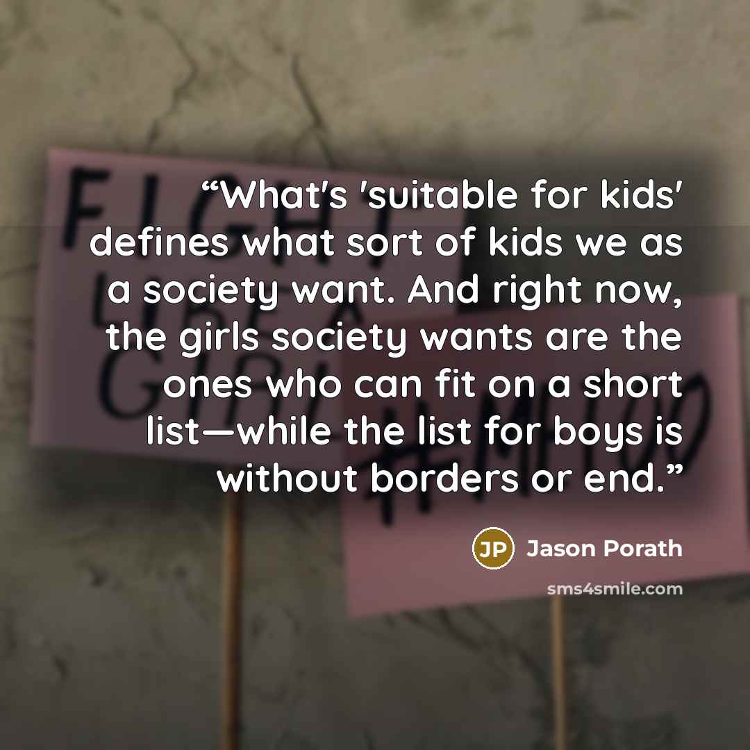 “What's 'suitable for kids' defines what sort of kids we as a society want. And right now, the girls society wants are the ones who can fit on a short list—while the list for boys is without borders or end.” quote by Jason Porath