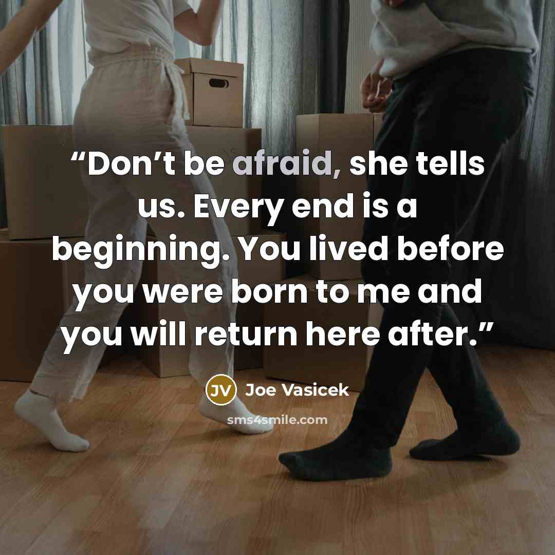 “Don’t be afraid, she tells us. Every end is a beginning. You lived before you were born to me and you will return here after.” quote by Joe Vasicek