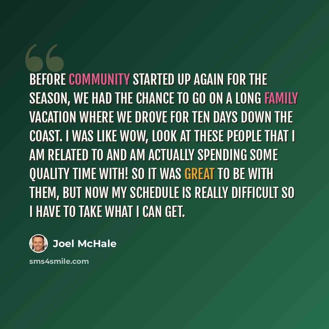 “Before Community started up again for the season, we had the chance to go on a long family vacation where we drove for ten days down the coast. I was like wow, look at these people that I am related to and am actually spending some quality time with! So it was great to be with them, but now my…” quote by Joel McHale