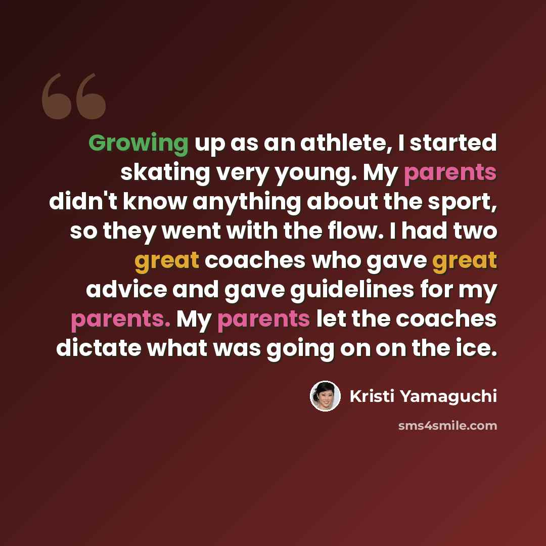 “Growing up as an athlete, I started skating very young. My parents didn't know anything about the sport, so they went with the flow. I had two great coaches who gave great advice and gave guidelines for my parents. My parents let the coaches dictate what was going on on the ice.” quote by Kristi Yamaguchi