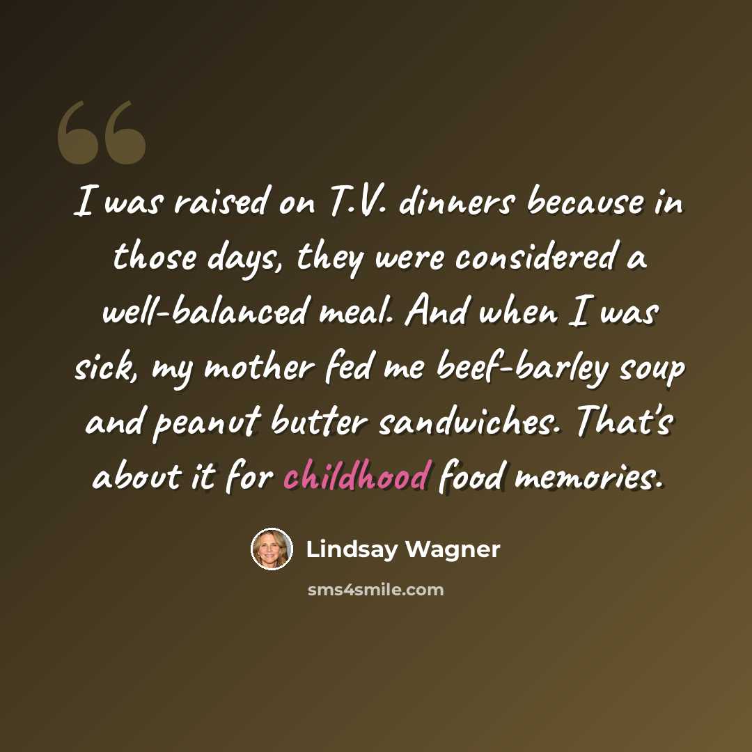 “I was raised on T.V. dinners because in those days, they were considered a well-balanced meal. And when I was sick, my mother fed me beef-barley soup and peanut butter sandwiches. That's about it for childhood food memories.” quote by Lindsay Wagner