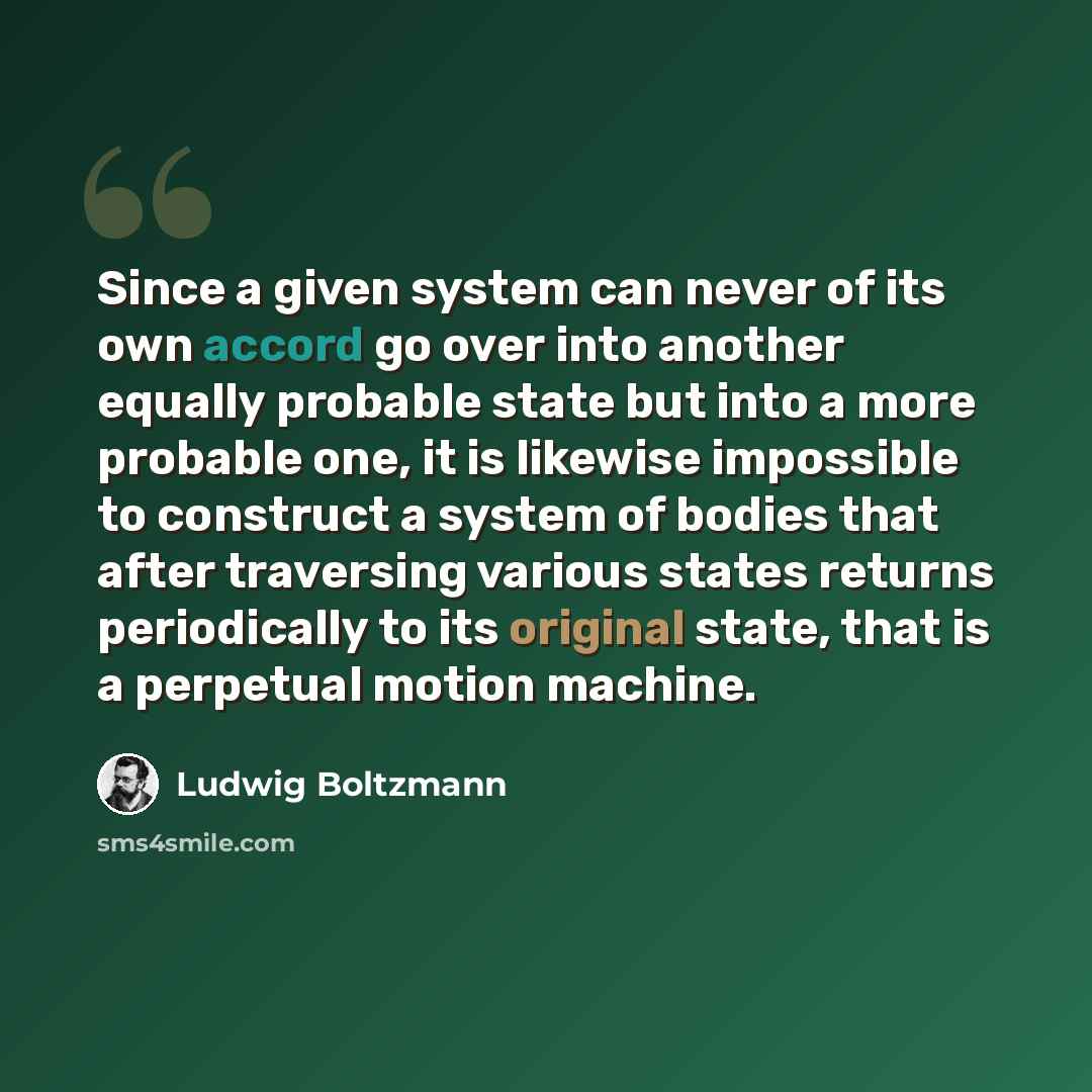 “Since a given system can never of its own accord go over into another equally probable state but into a more probable one, it is likewise impossible to construct a system of bodies that after traversing various states returns periodically to its original state, that is a perpetual motion machine.” quote by Ludwig Boltzmann