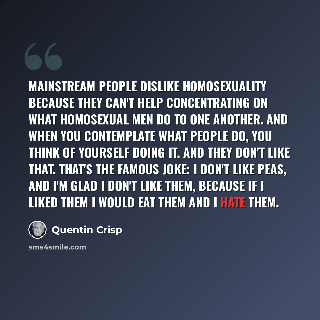 “Mainstream people dislike homosexuality because they can't help concentrating on what homosexual men do to one another. And when you contemplate what people do, you think of yourself doing it. And they don't like that. That's the famous joke: I don't like peas, and I'm glad I don't like them…” quote by Quentin Crisp