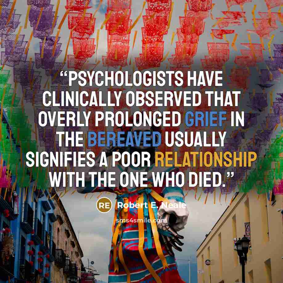 “Psychologists have clinically observed that overly prolonged grief in the bereaved usually signifies a poor relationship with the one who died.” quote by Robert E. Neale