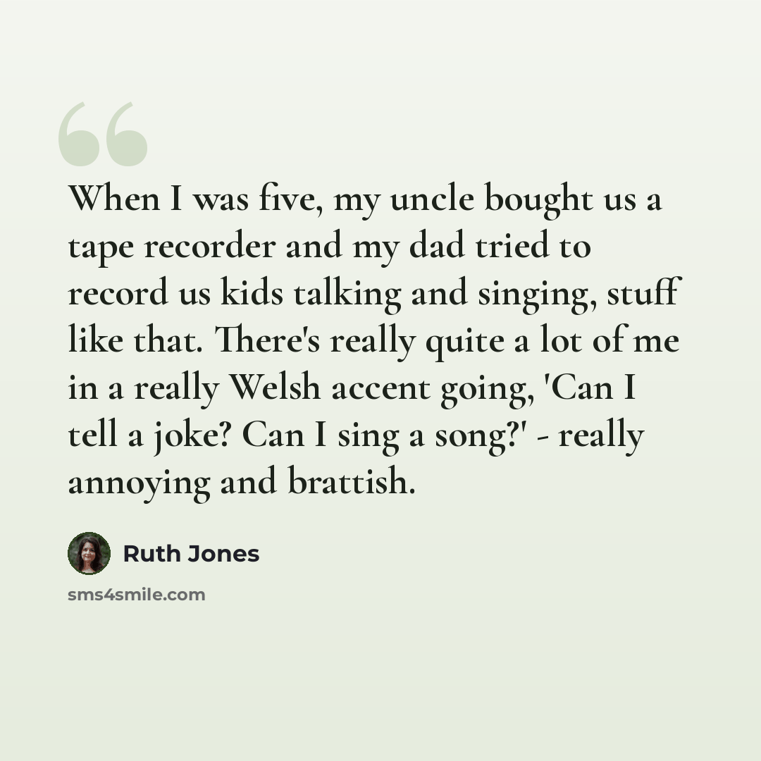 “When I was five, my uncle bought us a tape recorder and my dad tried to record us kids talking and singing, stuff like that. There's really quite a lot of me in a really Welsh accent going, 'Can I tell a joke? Can I sing a song?' - really annoying and brattish.” quote by Ruth Jones