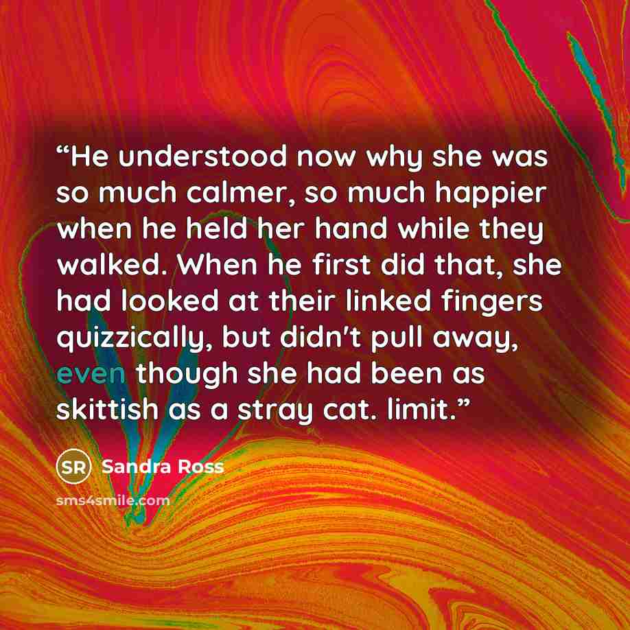 “He understood now why she was so much calmer, so much happier when he held her hand while they walked. When he first did that, she had looked at their linked fingers quizzically, but didn't pull away, even though she had been as skittish as a stray cat. limit.” quote by Sandra Ross