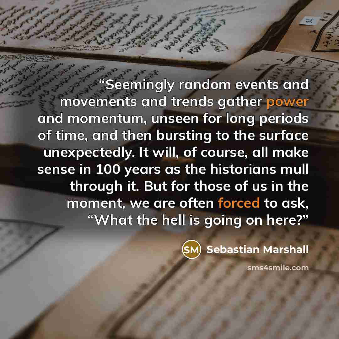 “Seemingly random events and movements and trends gather power and momentum, unseen for long periods of time, and then bursting to the surface unexpectedly. It will, of course, all make sense in 100 years as the historians mull through it. But for those of us in the moment, we are often forced to…” quote by Sebastian Marshall