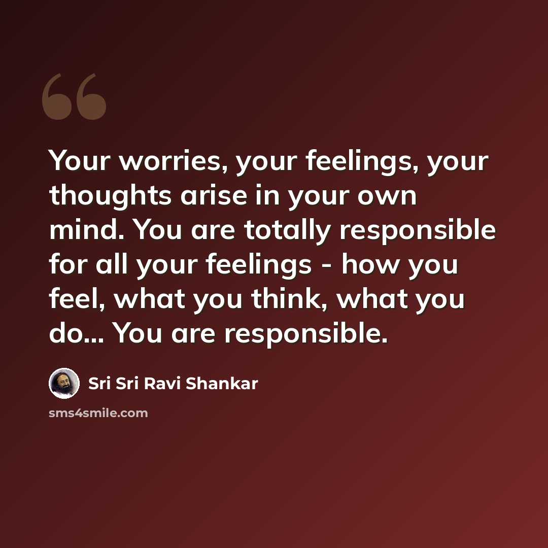 “Your worries, your feelings, your thoughts arise in your own mind. You are totally responsible for all your feelings - how you feel, what you think, what you do... You are responsible.” quote by Sri Sri Ravi Shankar