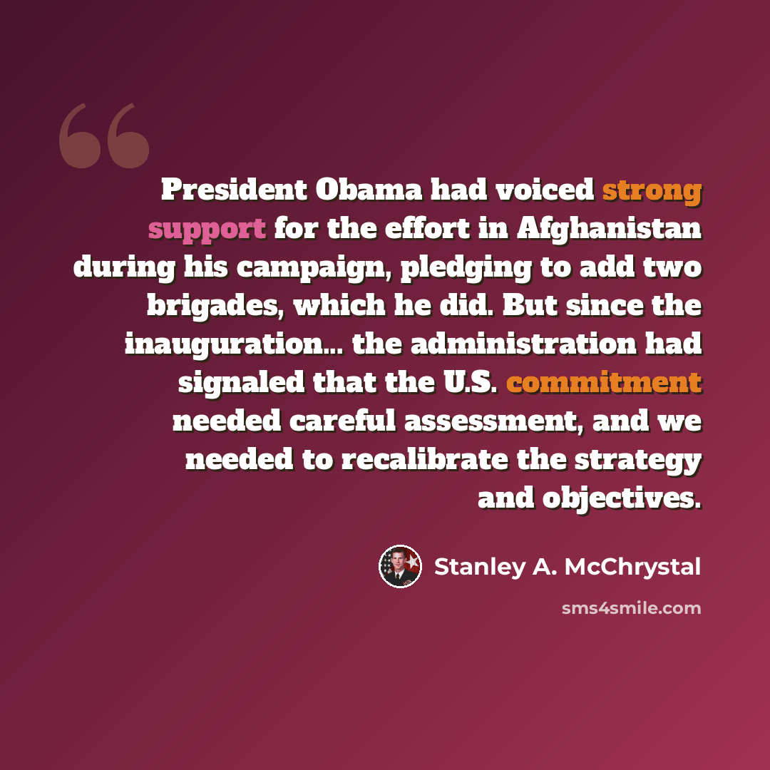 “President Obama had voiced strong support for the effort in Afghanistan during his campaign, pledging to add two brigades, which he did. But since the inauguration... the administration had signaled that the U.S. commitment needed careful assessment, and we needed to recalibrate the strategy and…” quote by Stanley A. McChrystal