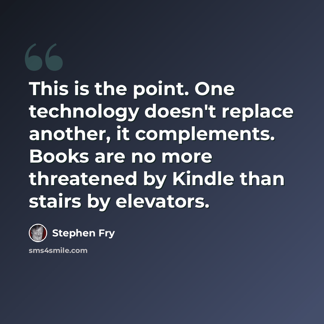 “This is the point. One technology doesn't replace another, it complements. Books are no more threatened by Kindle than stairs by elevators.” quote by Stephen Fry