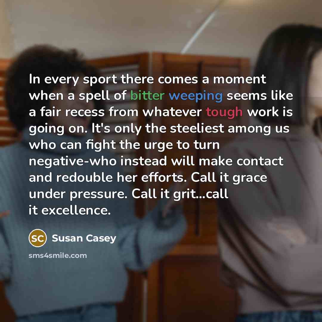 “In every sport there comes a moment when a spell of bitter weeping seems like a fair recess from whatever tough work is going on. It's only the steeliest among us who can fight the urge to turn negative-who instead will make contact and redouble her efforts. Call it grace under pressure. Call it…” quote by Susan Casey