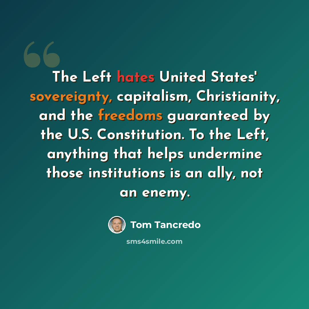 “The Left hates United States' sovereignty, capitalism, Christianity, and the freedoms guaranteed by the U.S. Constitution. To the Left, anything that helps undermine those institutions is an ally, not an enemy.” quote by Tom Tancredo