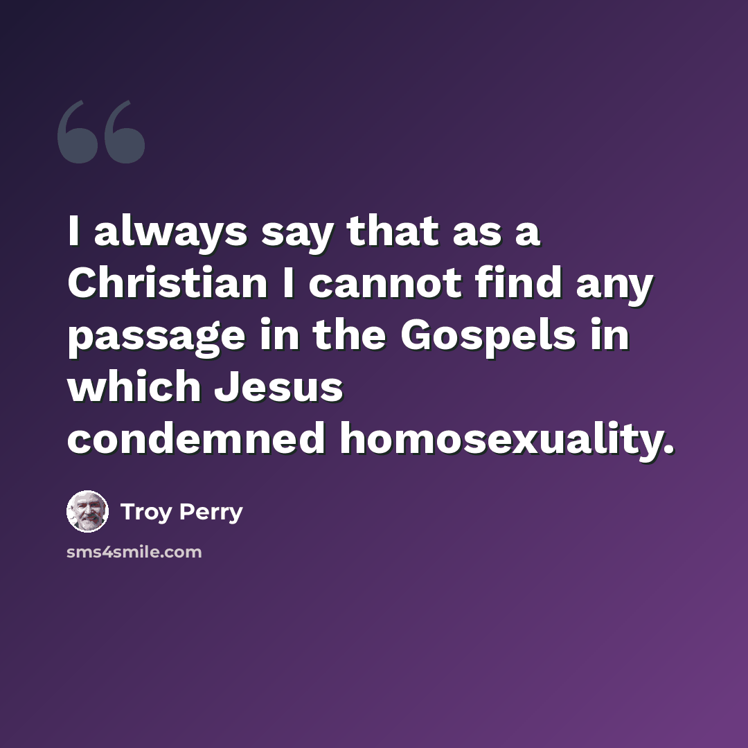 “I always say that as a Christian I cannot find any passage in the Gospels in which Jesus condemned homosexuality.” quote by Troy Perry