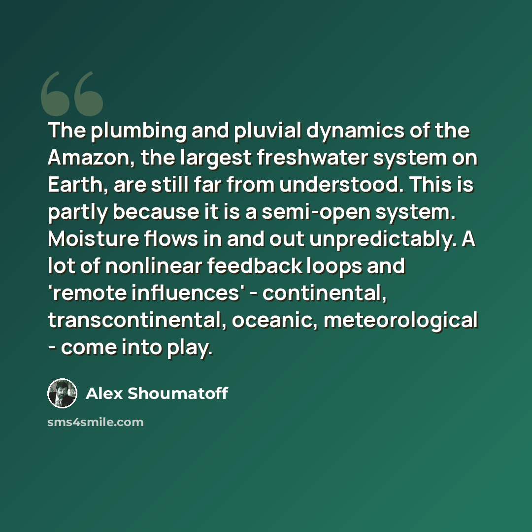 “The plumbing and pluvial dynamics of the Amazon, the largest freshwater system on Earth, are still far from understood. This is partly because it is a semi-open system. Moisture flows in and out unpredictably. A lot of nonlinear feedback loops and 'remote influences' - continental…” quote by Alex Shoumatoff