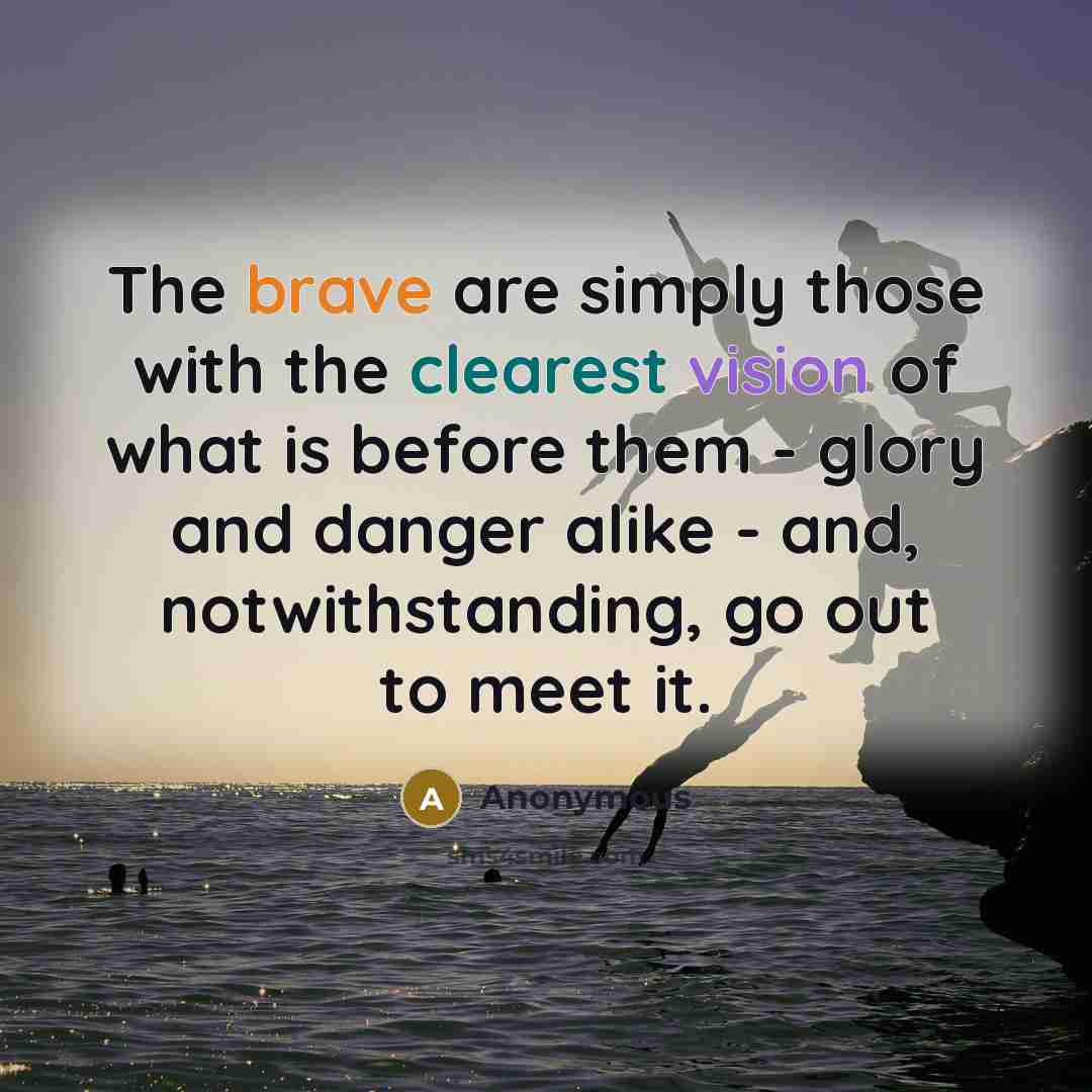 “The brave are simply those with the clearest vision of what is before them - glory and danger alike - and, notwithstanding, go out to meet it.” quote by Anonymous