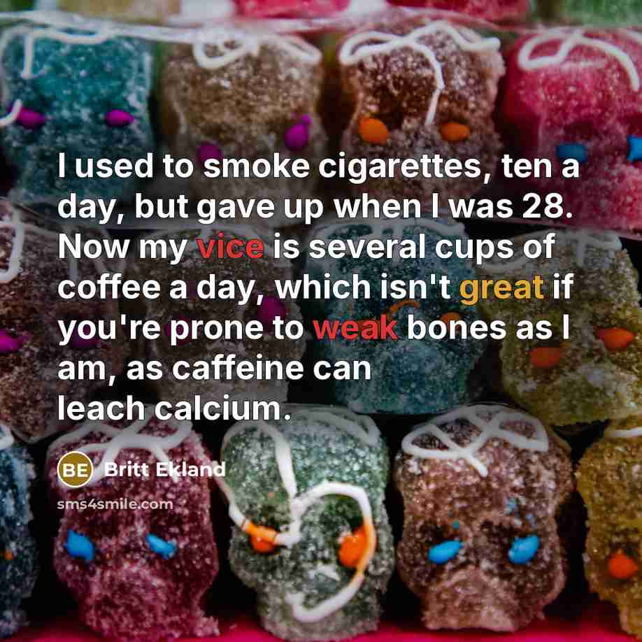 “I used to smoke cigarettes, ten a day, but gave up when I was 28. Now my vice is several cups of coffee a day, which isn't great if you're prone to weak bones as I am, as caffeine can leach calcium.” quote by Britt Ekland