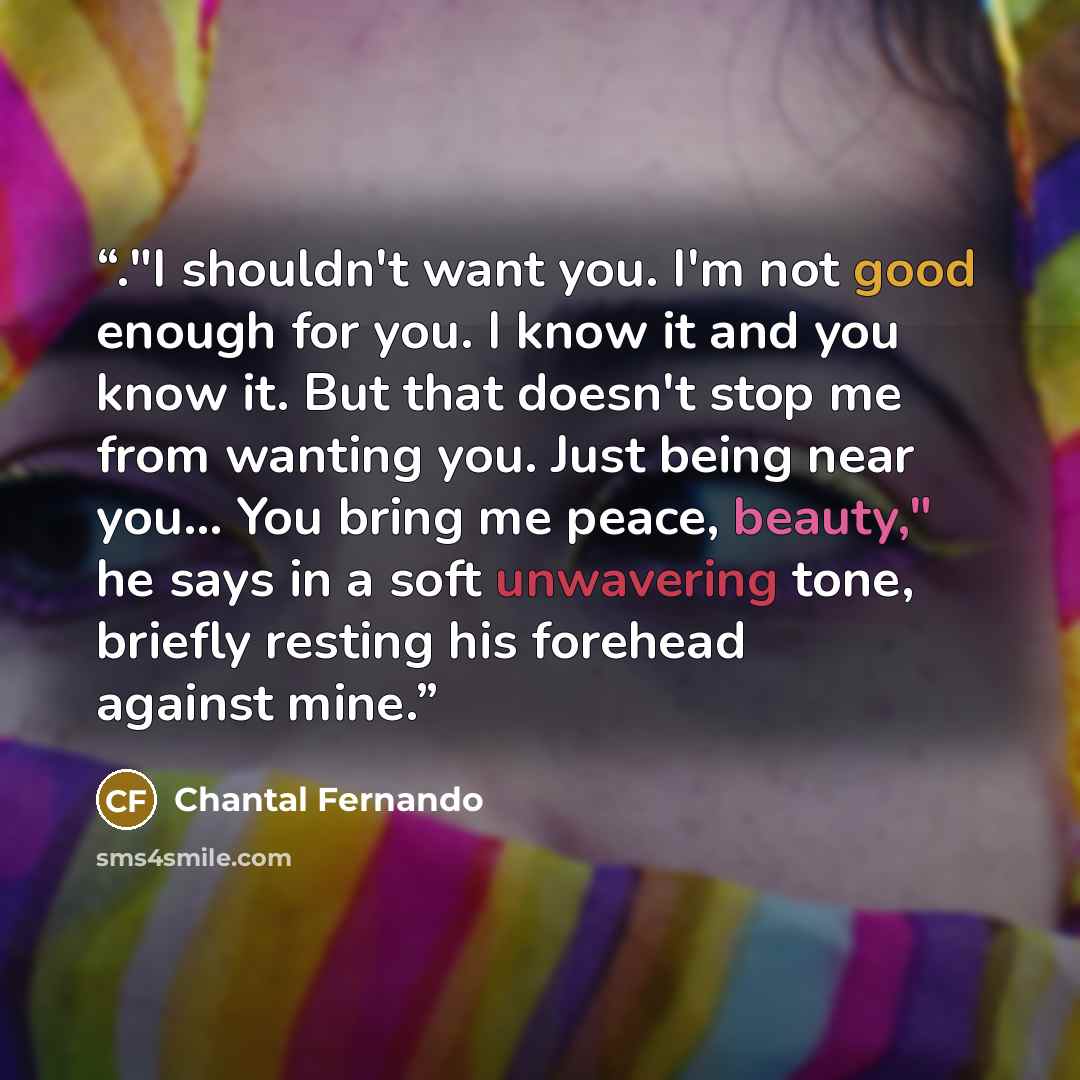 “."I shouldn't want you. I'm not good enough for you. I know it and you know it. But that doesn't stop me from wanting you. Just being near you... You bring me peace, beauty," he says in a soft unwavering tone, briefly resting his forehead against mine.” quote by Chantal Fernando