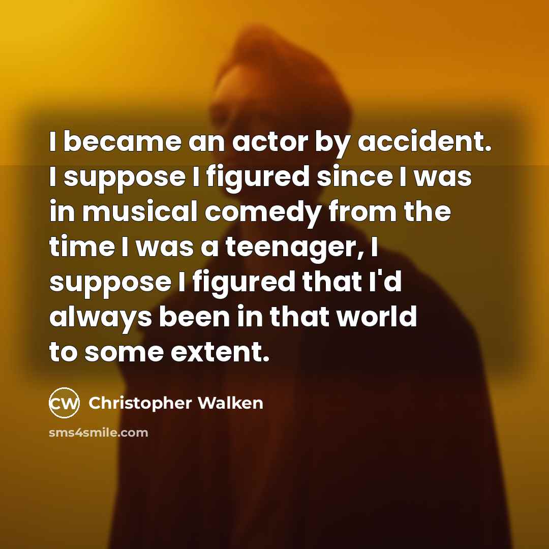 “I became an actor by accident. I suppose I figured since I was in musical comedy from the time I was a teenager, I suppose I figured that I'd always been in that world to some extent.” quote by Christopher Walken