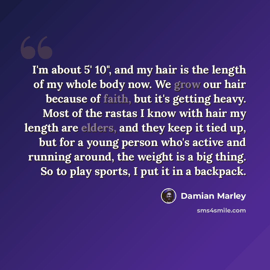 “I'm about 5' 10", and my hair is the length of my whole body now. We grow our hair because of faith, but it's getting heavy. Most of the rastas I know with hair my length are elders, and they keep it tied up, but for a young person who's active and running around, the weight is a big thing. So to…” quote by Damian Marley