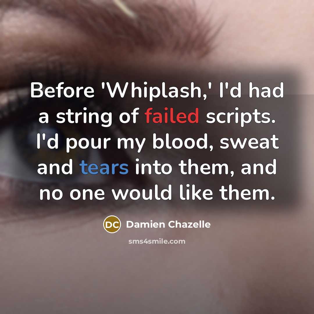 “Before 'Whiplash,' I'd had a string of failed scripts. I'd pour my blood, sweat and tears into them, and no one would like them.” quote by Damien Chazelle