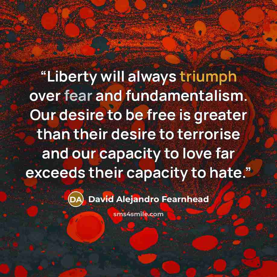 “Liberty will always triumph over fear and fundamentalism. Our desire to be free is greater than their desire to terrorise and our capacity to love far exceeds their capacity to hate.” quote by David Alejandro Fearnhead