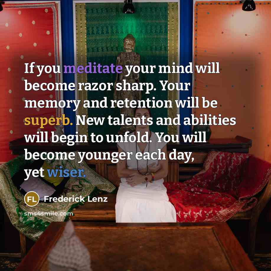 “If you meditate your mind will become razor sharp. Your memory and retention will be superb. New talents and abilities will begin to unfold. You will become younger each day, yet wiser.” quote by Frederick Lenz