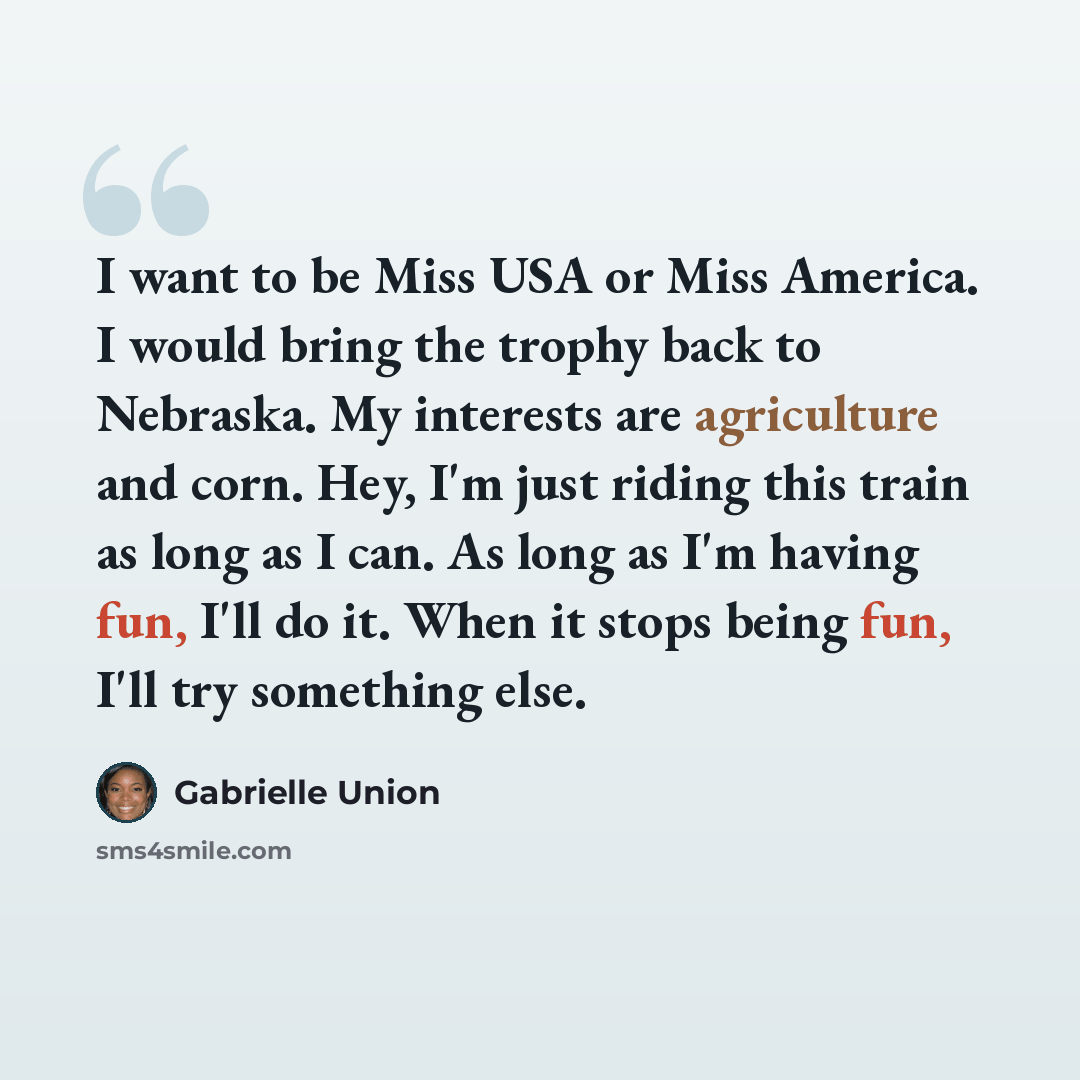 “I want to be Miss USA or Miss America. I would bring the trophy back to Nebraska. My interests are agriculture and corn. Hey, I'm just riding this train as long as I can. As long as I'm having fun, I'll do it. When it stops being fun, I'll try something else.” quote by Gabrielle Union