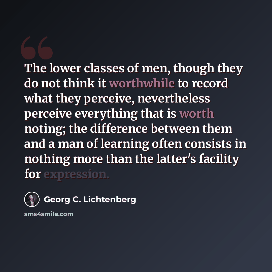 “The lower classes of men, though they do not think it worthwhile to record what they perceive, nevertheless perceive everything that is worth noting; the difference between them and a man of learning often consists in nothing more than the latter's facility for expression.” quote by Georg C. Lichtenberg