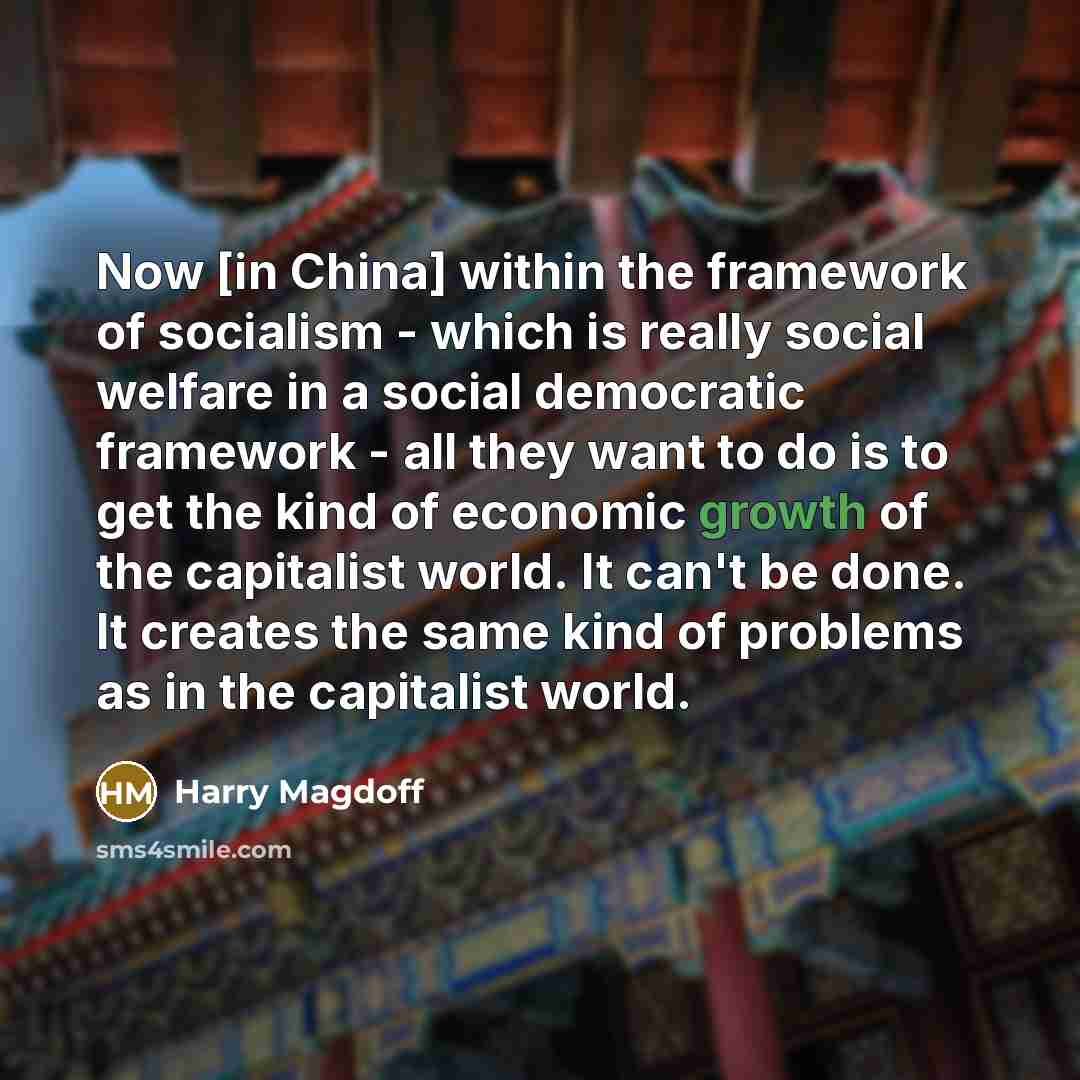 “Now [in China] within the framework of socialism - which is really social welfare in a social democratic framework - all they want to do is to get the kind of economic growth of the capitalist world. It can't be done. It creates the same kind of problems as in the capitalist world.” quote by Harry Magdoff