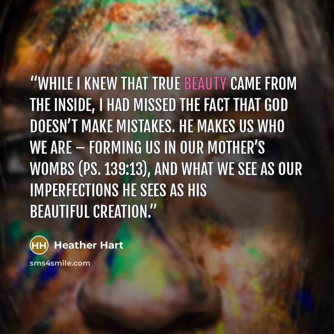“While I knew that true beauty came from the inside, I had missed the fact that God doesn’t make mistakes. He makes us who we are – forming us in our mother’s wombs (Ps. 139:13), and what we see as our imperfections He sees as His beautiful creation.” quote by Heather Hart
