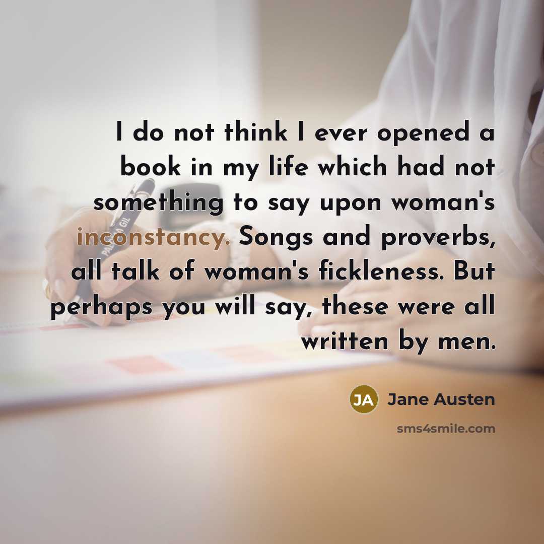 “I do not think I ever opened a book in my life which had not something to say upon woman's inconstancy. Songs and proverbs, all talk of woman's fickleness. But perhaps you will say, these were all written by men.” quote by Jane Austen