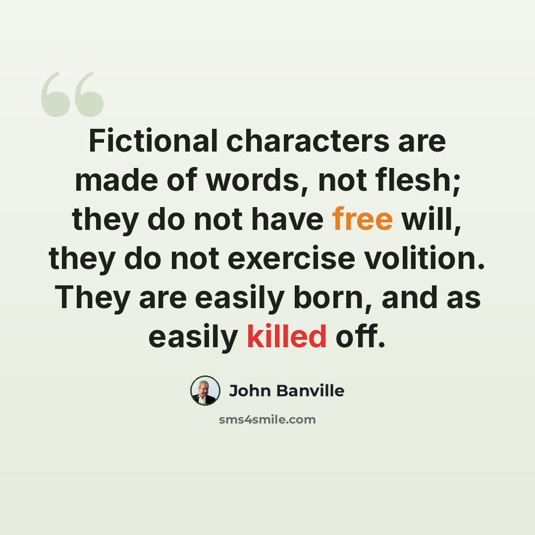 “Fictional characters are made of words, not flesh; they do not have free will, they do not exercise volition. They are easily born, and as easily killed off.” quote by John Banville