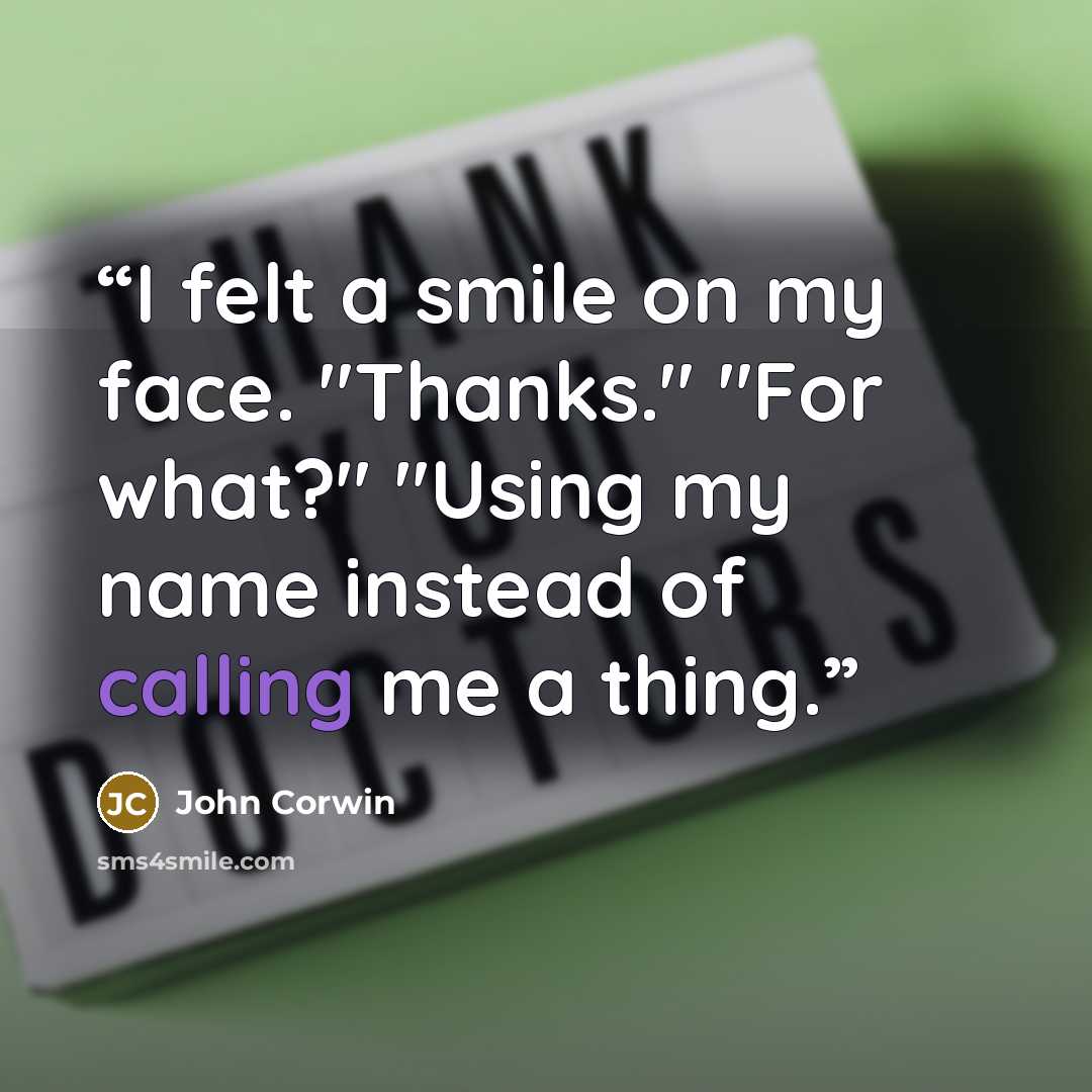 “I felt a smile on my face. "Thanks." "For what?" "Using my name instead of calling me a thing.” quote by John Corwin