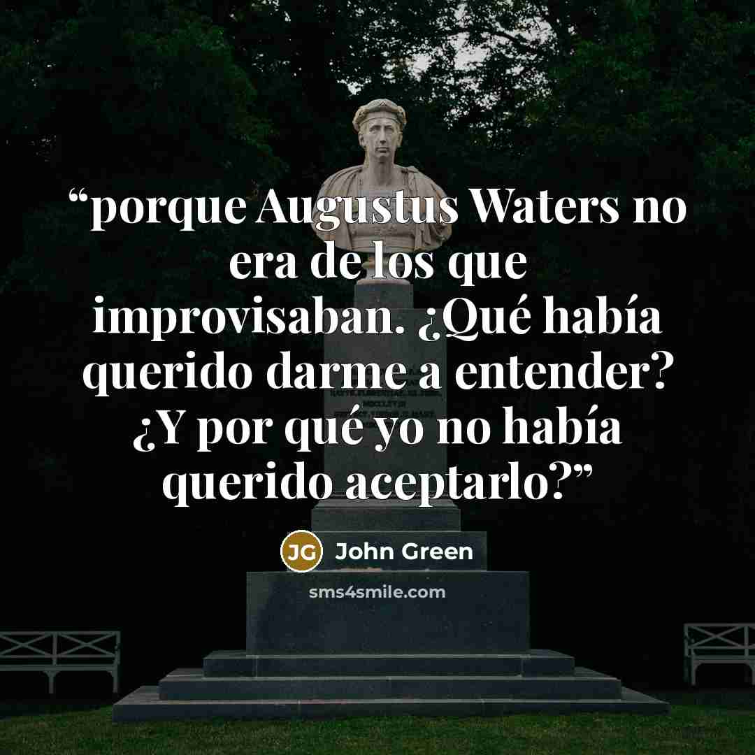 “porque Augustus Waters no era de los que improvisaban. ¿Qué había querido darme a entender? ¿Y por qué yo no había querido aceptarlo?” quote by John Green