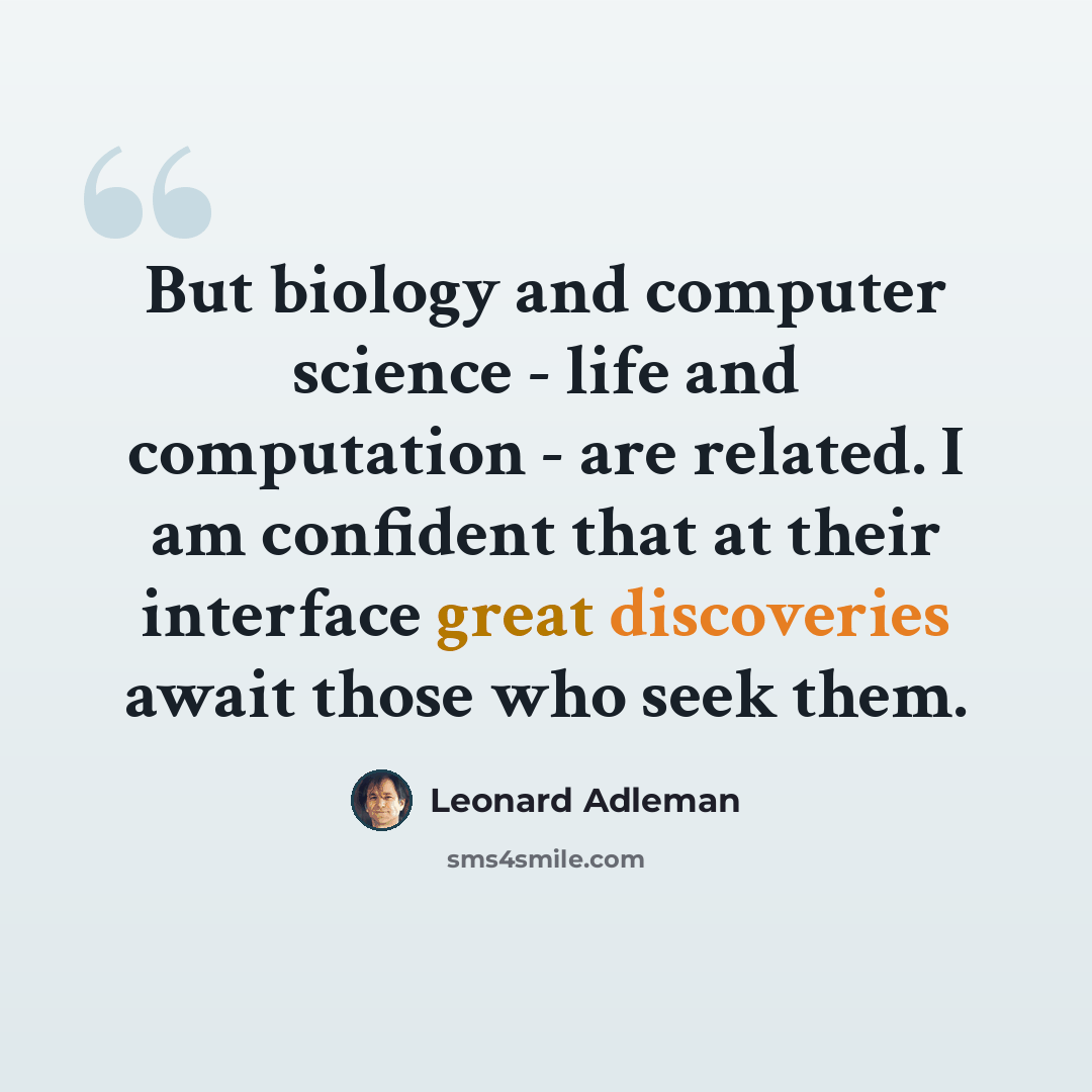 “But biology and computer science - life and computation - are related. I am confident that at their interface great discoveries await those who seek them.” quote by Leonard Adleman