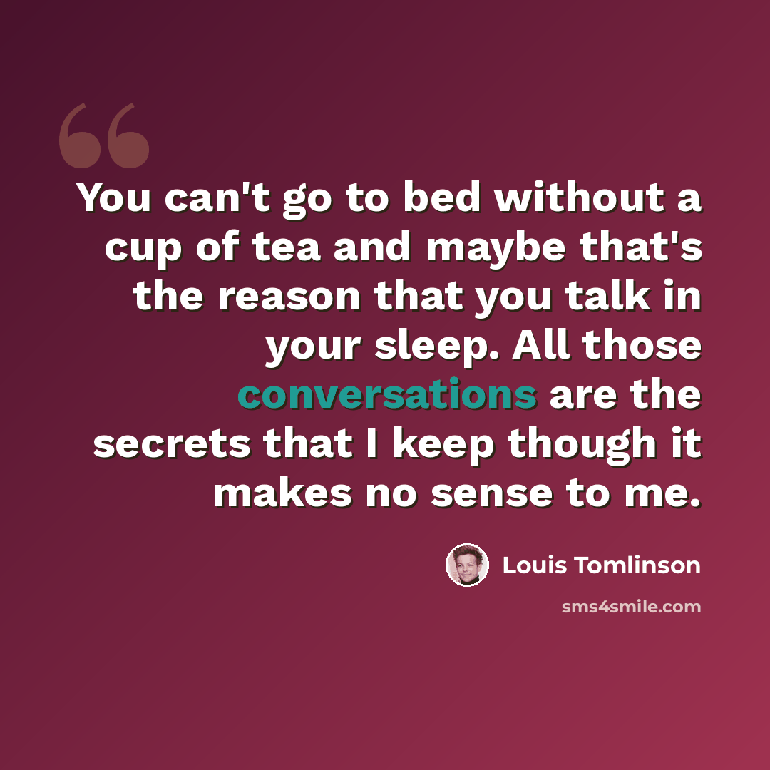 “You can't go to bed without a cup of tea and maybe that's the reason that you talk in your sleep. All those conversations are the secrets that I keep though it makes no sense to me.” quote by Louis Tomlinson