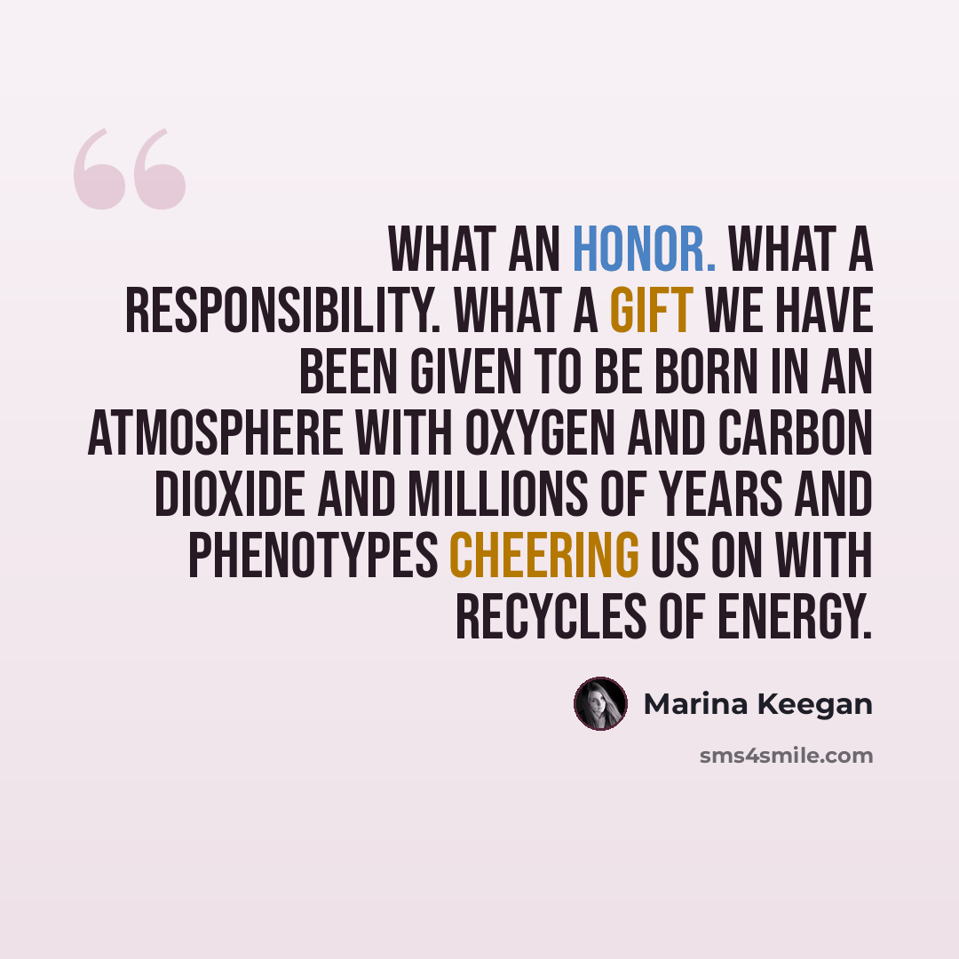 “What an honor. What a responsibility. What a gift we have been given to be born in an atmosphere with oxygen and carbon dioxide and millions of years and phenotypes cheering us on with recycles of energy.” quote by Marina Keegan