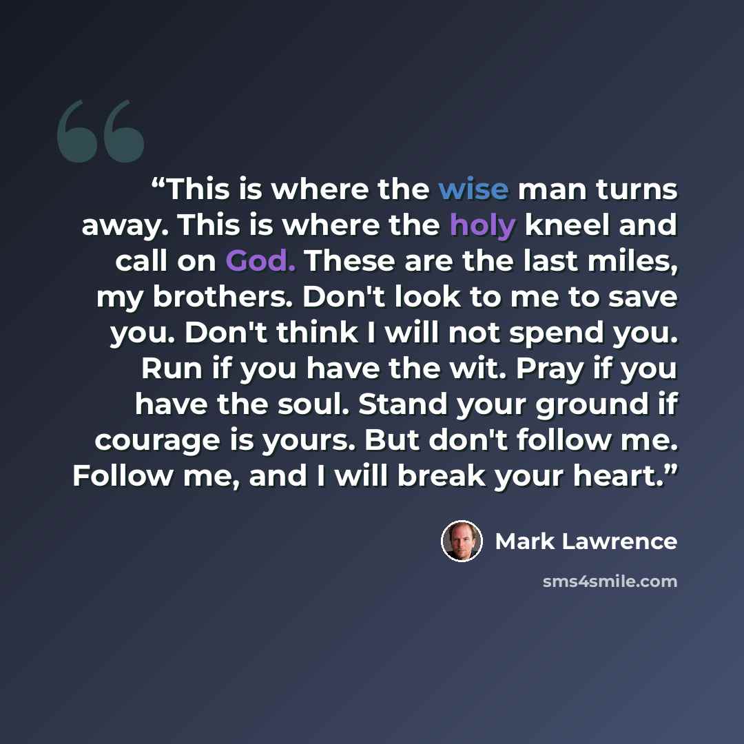 “This is where the wise man turns away. This is where the holy kneel and call on God. These are the last miles, my brothers. Don't look to me to save you. Don't think I will not spend you. Run if you have the wit. Pray if you have the soul. Stand your ground if courage is yours. But don't follow…” quote by Mark Lawrence