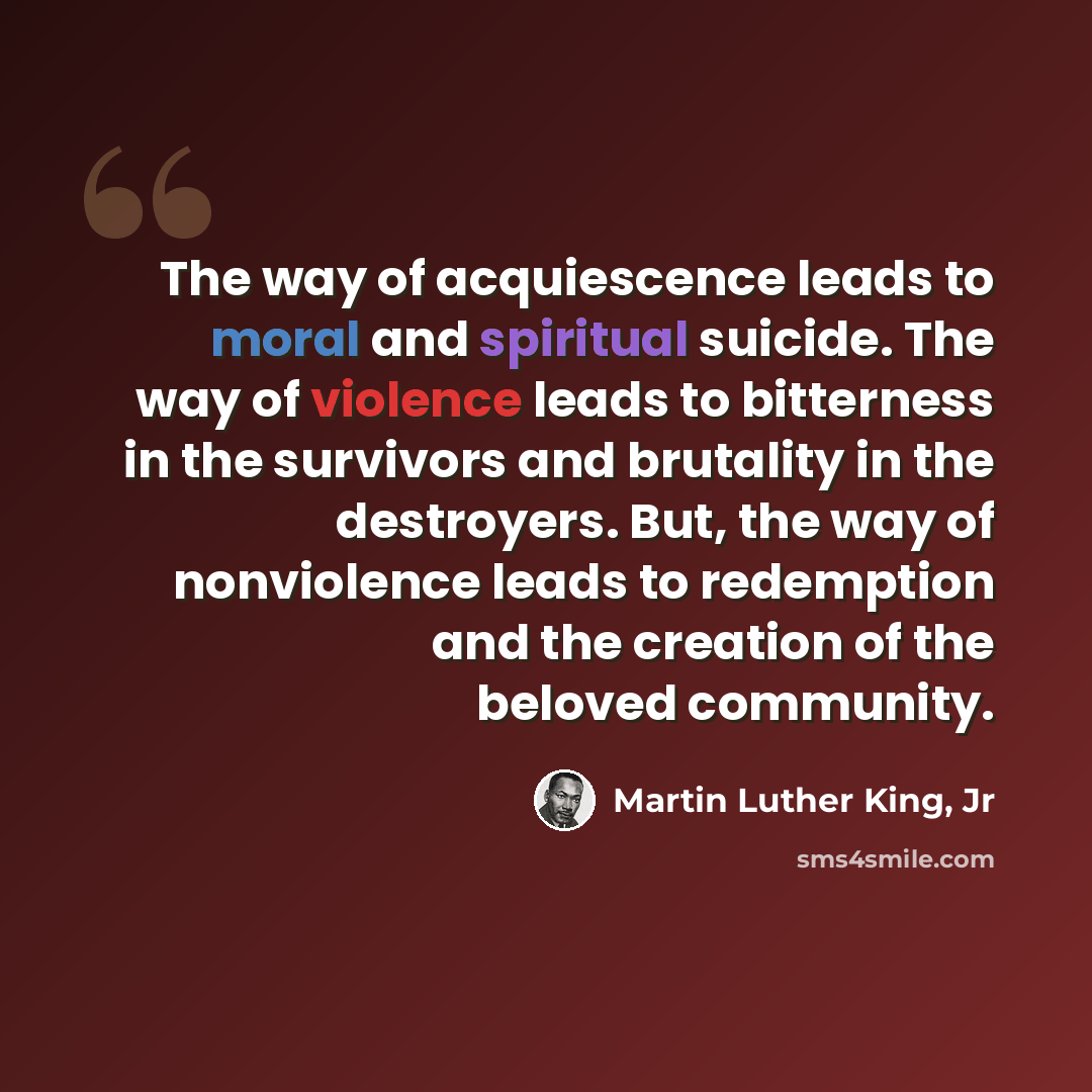 “The way of acquiescence leads to moral and spiritual suicide. The way of violence leads to bitterness in the survivors and brutality in the destroyers. But, the way of nonviolence leads to redemption and the creation of the beloved community.” quote by Martin Luther King, Jr