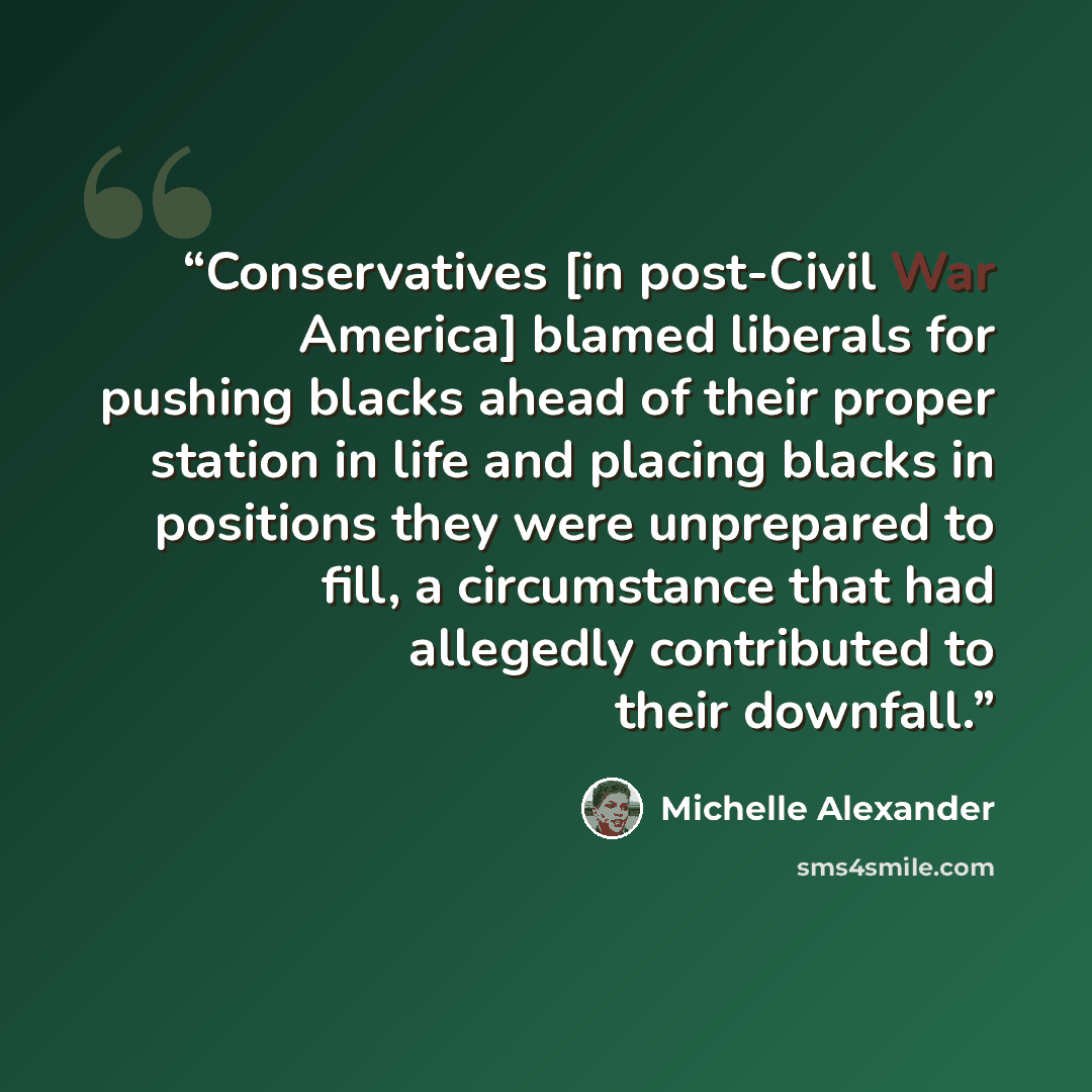 “Conservatives [in post-Civil War America] blamed liberals for pushing blacks ahead of their proper station in life and placing blacks in positions they were unprepared to fill, a circumstance that had allegedly contributed to their downfall.” quote by Michelle Alexander