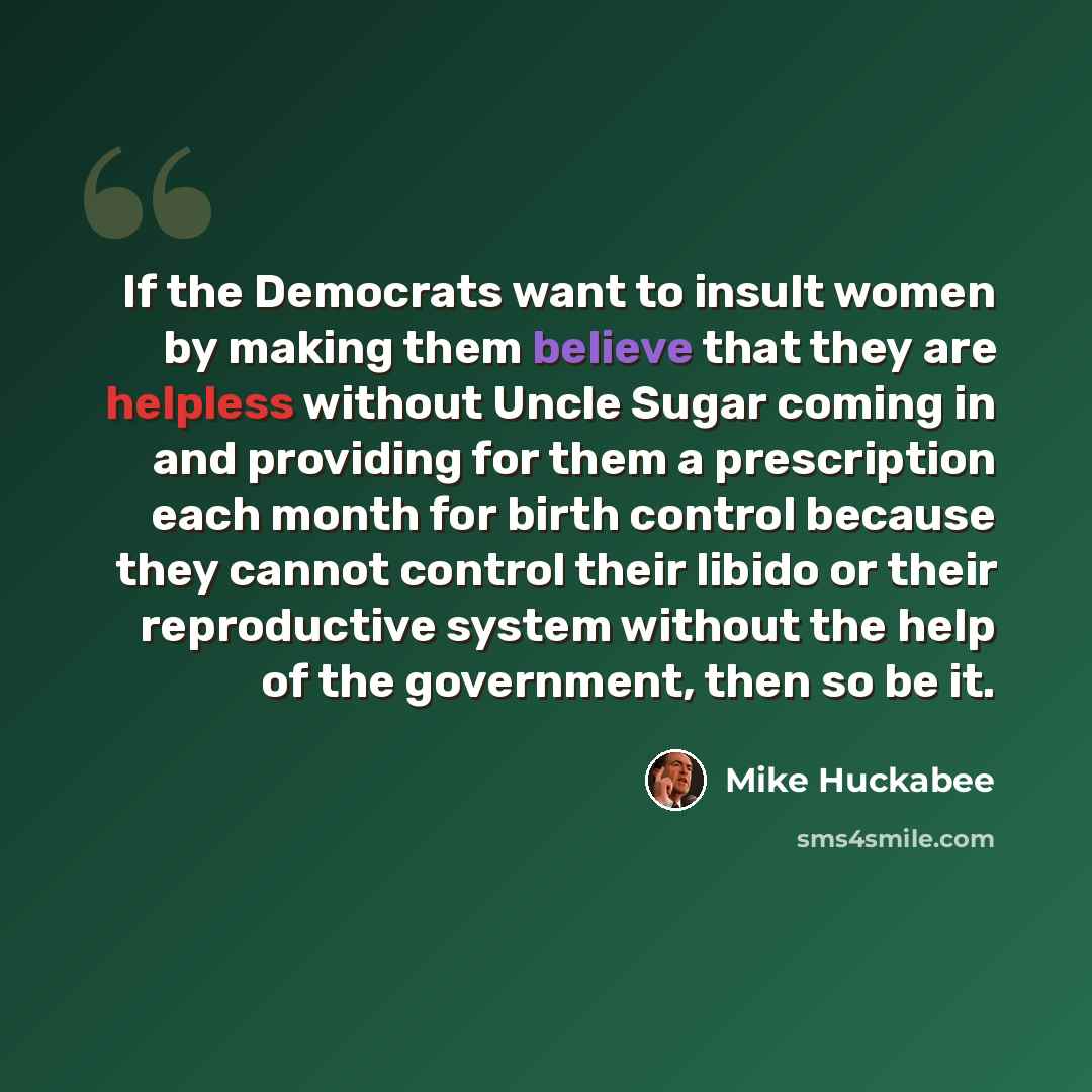 “If the Democrats want to insult women by making them believe that they are helpless without Uncle Sugar coming in and providing for them a prescription each month for birth control because they cannot control their libido or their reproductive system without the help of the government, then so be…” quote by Mike Huckabee