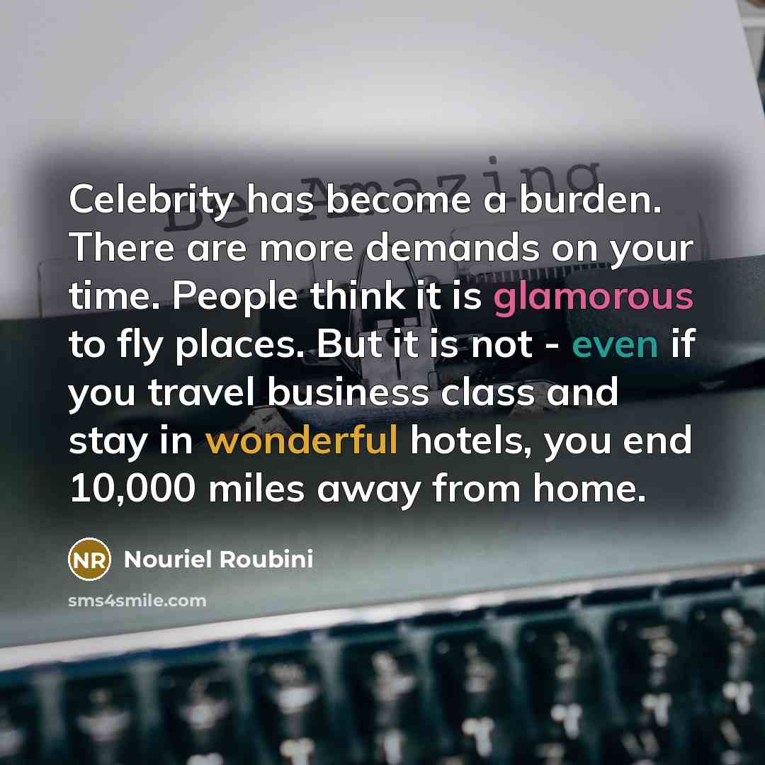 “Celebrity has become a burden. There are more demands on your time. People think it is glamorous to fly places. But it is not - even if you travel business class and stay in wonderful hotels, you end 10,000 miles away from home.” quote by Nouriel Roubini