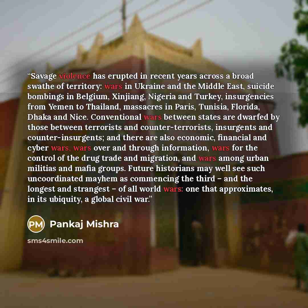“Savage violence has erupted in recent years across a broad swathe of territory: wars in Ukraine and the Middle East, suicide bombings in Belgium, Xinjiang, Nigeria and Turkey, insurgencies from Yemen to Thailand, massacres in Paris, Tunisia, Florida, Dhaka and Nice. Conventional wars between…” quote by Pankaj Mishra
