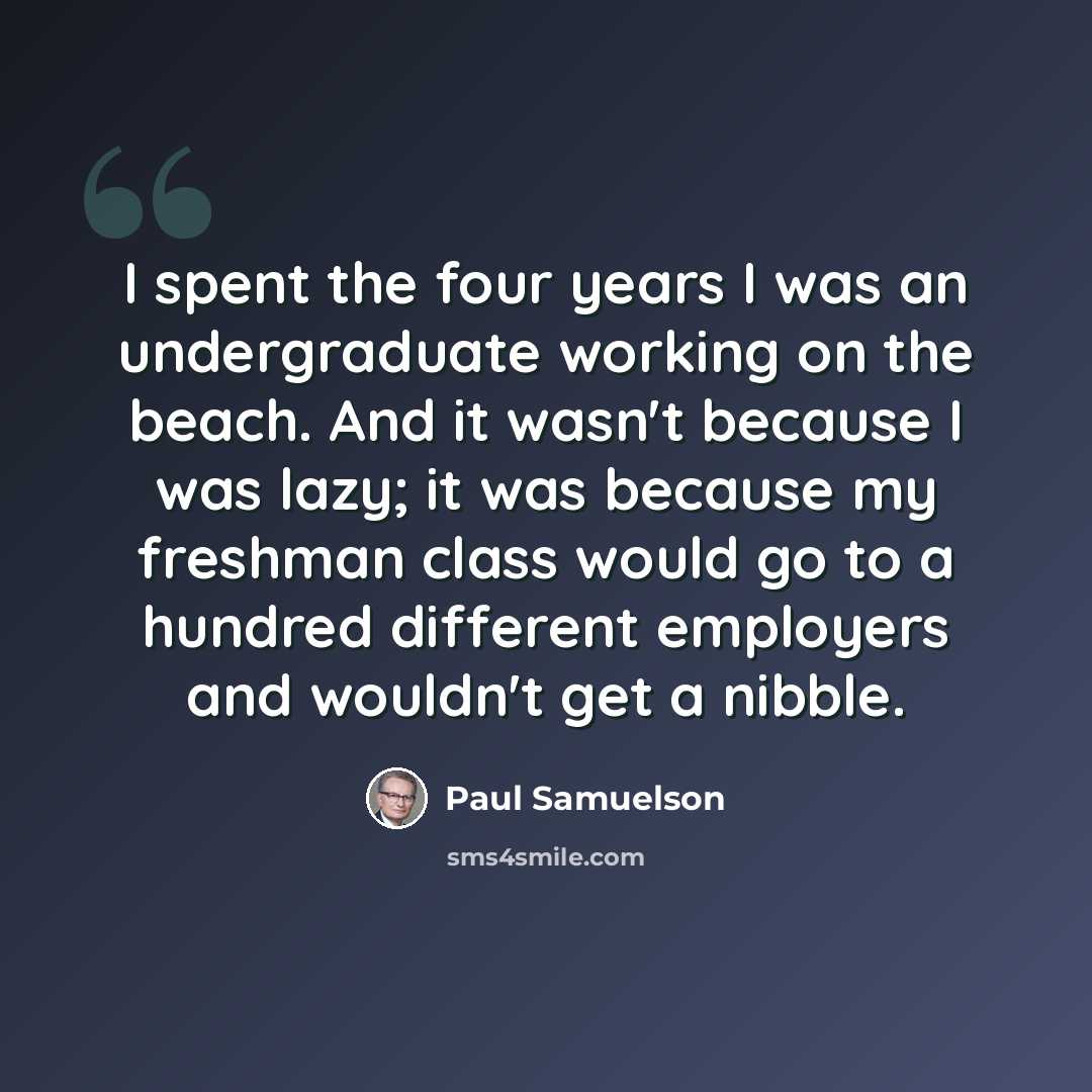 “I spent the four years I was an undergraduate working on the beach. And it wasn't because I was lazy; it was because my freshman class would go to a hundred different employers and wouldn't get a nibble.” quote by Paul Samuelson