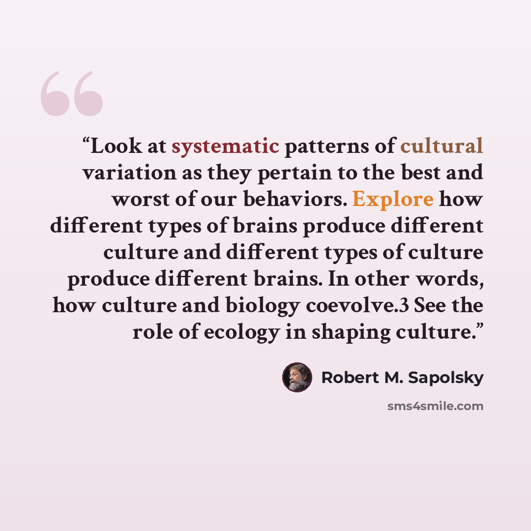 “Look at systematic patterns of cultural variation as they pertain to the best and worst of our behaviors. Explore how different types of brains produce different culture and different types of culture produce different brains. In other words, how culture and biology coevolve.3 See the role of…” quote by Robert M. Sapolsky