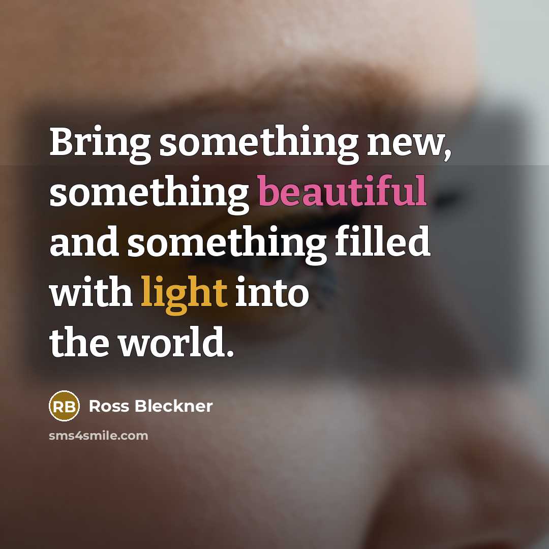 “Bring something new, something beautiful and something filled with light into the world.” quote by Ross Bleckner